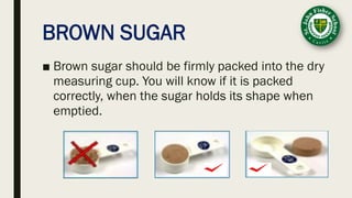 BROWN SUGAR
■ Brown sugar should be firmly packed into the dry
measuring cup. You will know if it is packed
correctly, when the sugar holds its shape when
emptied.
 