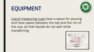 EQUIPMENT
Liquid measuring cups have a spout for pouring
and have space between the top and the rim of
the cup, so that liquids do not spill while
transferring.
 