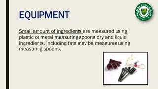 EQUIPMENT
Small amount of ingredients are measured using
plastic or metal measuring spoons dry and liquid
ingredients, including fats may be measures using
measuring spoons.
 