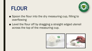 FLOUR
■ Spoon the flour into the dry measuring cup, filling to
overflowing
■ Level the flour off by dragging a straight edged utensil
across the top of the measuring cup.
 