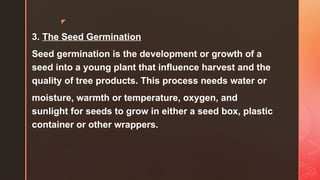 z
3. The Seed Germination
Seed germination is the development or growth of a
seed into a young plant that influence harvest and the
quality of tree products. This process needs water or
moisture, warmth or temperature, oxygen, and
sunlight for seeds to grow in either a seed box, plastic
container or other wrappers.
 