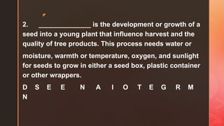 z
2. ______________ is the development or growth of a
seed into a young plant that influence harvest and the
quality of tree products. This process needs water or
moisture, warmth or temperature, oxygen, and sunlight
for seeds to grow in either a seed box, plastic container
or other wrappers.
D S E E N A I O T E G R M
N
 
