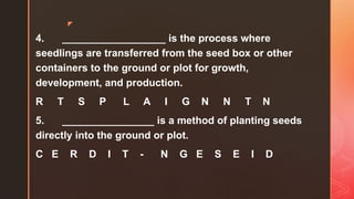 z
4. __________________ is the process where
seedlings are transferred from the seed box or other
containers to the ground or plot for growth,
development, and production.
R T S P L A I G N N T N
5. ________________ is a method of planting seeds
directly into the ground or plot.
C E R D I T - N G E S E I D
 