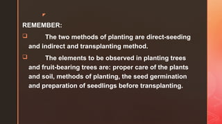 z
REMEMBER:
 The two methods of planting are direct-seeding
and indirect and transplanting method.
 The elements to be observed in planting trees
and fruit-bearing trees are: proper care of the plants
and soil, methods of planting, the seed germination
and preparation of seedlings before transplanting.
 