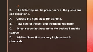 z
2. The following are the proper care of the plants and
soil except one.
A. Choose the right place for planting.
B. Take care of the soil and the plants regularly.
C. Select seeds that best suited for both soil and the
season.
D. Add fertilizers that are very high content in
chemicals.
 