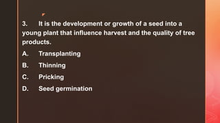 z
3. It is the development or growth of a seed into a
young plant that influence harvest and the quality of tree
products.
A. Transplanting
B. Thinning
C. Pricking
D. Seed germination
 