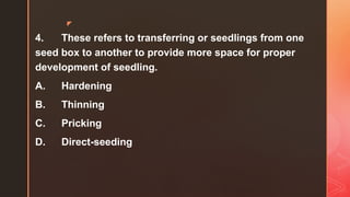 z
4. These refers to transferring or seedlings from one
seed box to another to provide more space for proper
development of seedling.
A. Hardening
B. Thinning
C. Pricking
D. Direct-seeding
 
