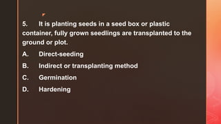 z
5. It is planting seeds in a seed box or plastic
container, fully grown seedlings are transplanted to the
ground or plot.
A. Direct-seeding
B. Indirect or transplanting method
C. Germination
D. Hardening
 
