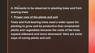 z
A. Elements to be observed in planting trees and fruit-
bearing trees
1. Proper care of the plants and soil
Trees and fruit-bearing trees need a wider space for
planting to grow and be productive than ornamental
plants and vegetables because the roots of the trees
expand sideward and move downward. Here are some
ways of caring plants and soil:
 