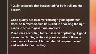 z
1.2. Select seeds that best suited for both soil and the
season.
Good quality seeds came from high yielding mother
trees, so farmers should be skilled in choosing the right
seeds in order to gain more products.
Plant trees according to their season of planting. A good
season in planting is the rainy season where there is
abundance of water. A farmer should prepare the soil
and seeds before planting.
 