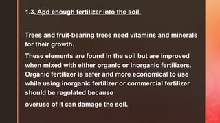 z
1.3. Add enough fertilizer into the soil.
Trees and fruit-bearing trees need vitamins and minerals
for their growth.
These elements are found in the soil but are improved
when mixed with either organic or inorganic fertilizers.
Organic fertilizer is safer and more economical to use
while using inorganic fertilizer or commercial fertilizer
should be regulated because
overuse of it can damage the soil.
 