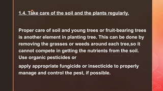 z
1.4. Take care of the soil and the plants regularly.
Proper care of soil and young trees or fruit-bearing trees
is another element in planting tree. This can be done by
removing the grasses or weeds around each tree,so it
cannot compete in getting the nutrients from the soil.
Use organic pesticides or
apply appropriate fungicide or insecticide to properly
manage and control the pest, if possible.
 