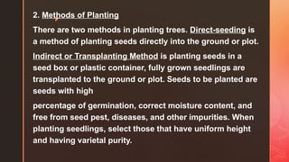 z
2. Methods of Planting
There are two methods in planting trees. Direct-seeding is
a method of planting seeds directly into the ground or plot.
Indirect or Transplanting Method is planting seeds in a
seed box or plastic container, fully grown seedlings are
transplanted to the ground or plot. Seeds to be planted are
seeds with high
percentage of germination, correct moisture content, and
free from seed pest, diseases, and other impurities. When
planting seedlings, select those that have uniform height
and having varietal purity.
 