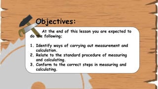 Objectives:
At the end of this lesson you are expected to
do the following;
1. Identify ways of carrying out measurement and
calculation.
2. Relate to the standard procedure of measuring
and calculating.
3. Conform to the correct steps in measuring and
calculating.
 