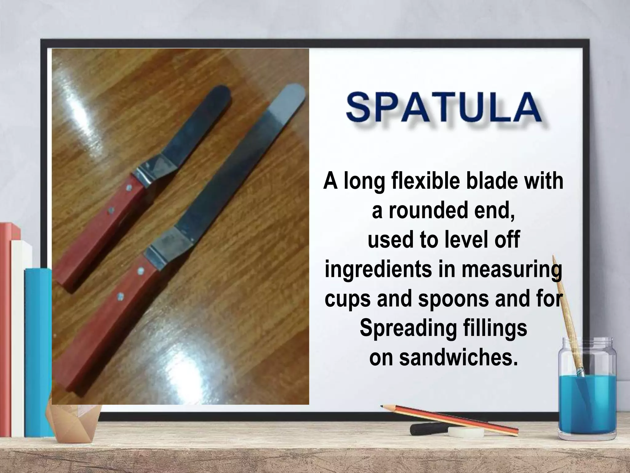 A long flexible blade with
a rounded end,
used to level off
ingredients in measuring
cups and spoons and for
Spreading fillings
on sandwiches.
 