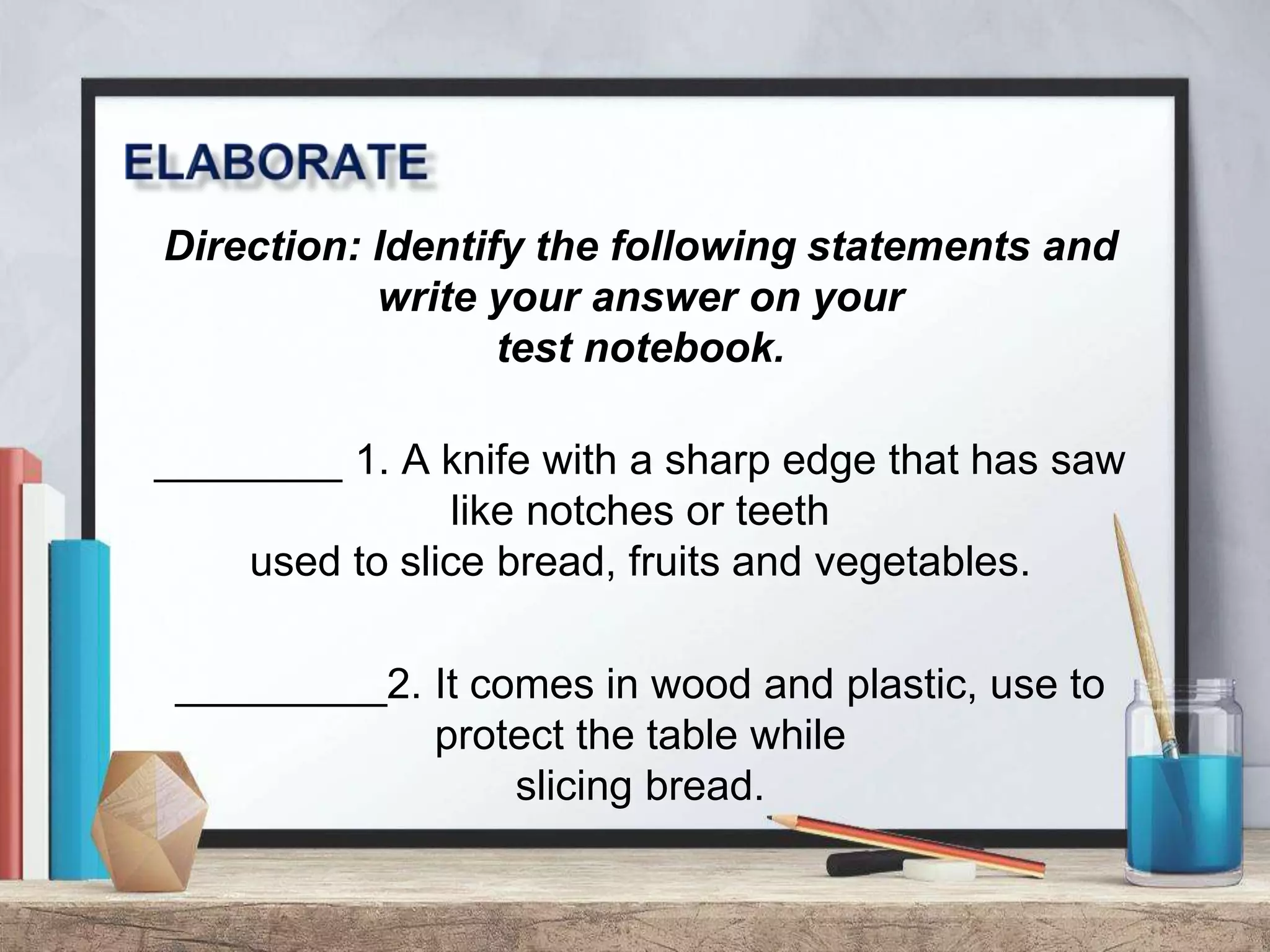 Direction: Identify the following statements and
write your answer on your
test notebook.
________ 1. A knife with a sharp edge that has saw
like notches or teeth
used to slice bread, fruits and vegetables.
_________2. It comes in wood and plastic, use to
protect the table while
slicing bread.
 