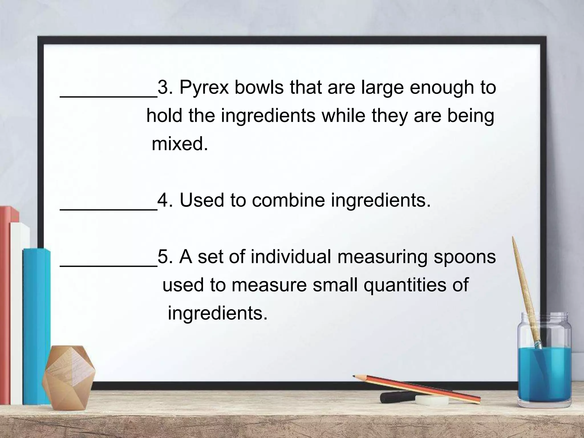 _________3. Pyrex bowls that are large enough to
hold the ingredients while they are being
mixed.
_________4. Used to combine ingredients.
_________5. A set of individual measuring spoons
used to measure small quantities of
ingredients.
 