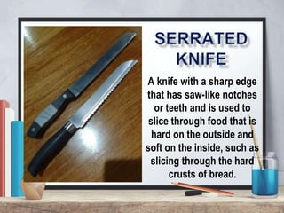 A knife with a sharp edge
that has saw-like notches
or teeth and is used to
slice through food that is
hard on the outside and
soft on the inside, such as
slicing through the hard
crusts of bread.
 