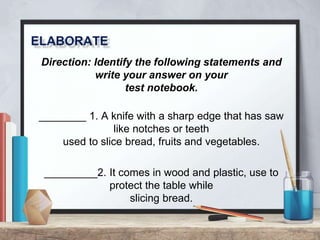 Direction: Identify the following statements and
write your answer on your
test notebook.
________ 1. A knife with a sharp edge that has saw
like notches or teeth
used to slice bread, fruits and vegetables.
_________2. It comes in wood and plastic, use to
protect the table while
slicing bread.
 
