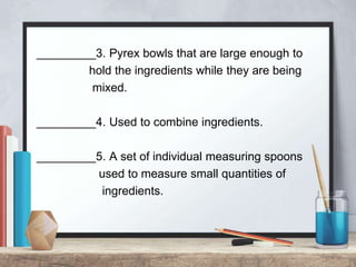 _________3. Pyrex bowls that are large enough to
hold the ingredients while they are being
mixed.
_________4. Used to combine ingredients.
_________5. A set of individual measuring spoons
used to measure small quantities of
ingredients.
 