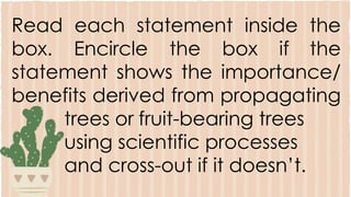 Read each statement inside the
box. Encircle the box if the
statement shows the importance/
benefits derived from propagating
trees or fruit-bearing trees
using scientific processes
and cross-out if it doesn’t.
 
