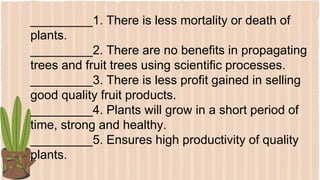_________1. There is less mortality or death of
plants.
_________2. There are no benefits in propagating
trees and fruit trees using scientific processes.
_________3. There is less profit gained in selling
good quality fruit products.
_________4. Plants will grow in a short period of
time, strong and healthy.
_________5. Ensures high productivity of quality
plants.
 