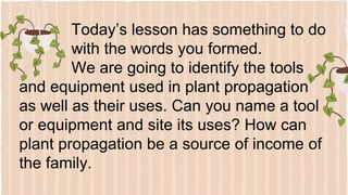 Today’s lesson has something to do
with the words you formed.
We are going to identify the tools
and equipment used in plant propagation
as well as their uses. Can you name a tool
or equipment and site its uses? How can
plant propagation be a source of income of
the family.
 