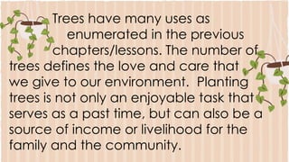 Trees have many uses as
enumerated in the previous
chapters/lessons. The number of
trees defines the love and care that
we give to our environment. Planting
trees is not only an enjoyable task that
serves as a past time, but can also be a
source of income or livelihood for the
family and the community.
 