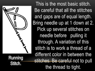This is the most basic stitch.
 Be careful that all the stitches
 and gaps are of equal length.
Bring needle up at 1 down at 2.
   Pick up several stitches on
     needle before pulling it
   through. A variation of this
 stitch is to work a thread of a
 different color in between the
 stitches. Be careful not to pull
       the thread to tight.
 