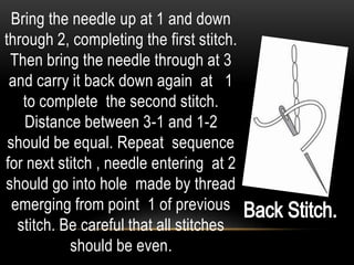 Bring the needle up at 1 and down
through 2, completing the first stitch.
 Then bring the needle through at 3
 and carry it back down again at 1
    to complete the second stitch.
    Distance between 3-1 and 1-2
 should be equal. Repeat sequence
for next stitch , needle entering at 2
should go into hole made by thread
  emerging from point 1 of previous
   stitch. Be careful that all stitches
            should be even.
 