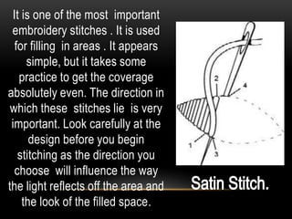 It is one of the most important
 embroidery stitches . It is used
  for filling in areas . It appears
     simple, but it takes some
   practice to get the coverage
absolutely even. The direction in
 which these stitches lie is very
 important. Look carefully at the
      design before you begin
   stitching as the direction you
  choose will influence the way
the light reflects off the area and
    the look of the filled space.
 