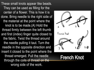 These small knots appear like beads.
  They can be used as filling for the
  center of a flower. This is how it is
done. Bring needle to the right side of
  the material at the point where the
     knot is to be made.(A) Hold the
 thread firmly between the left thumb
and first (index) finger quite closed to
  the fabric. Twist the thread around
   the needle pulling it taut. Turn the
 needle in the opposite direction and
insert it closed to the point where the
    thread emerged. Pull the needle
   through the coils of thread on the
         wrong side of the work.
 