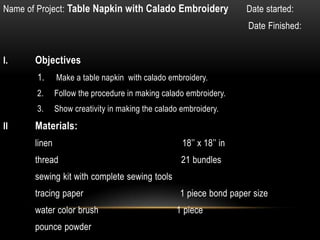 Name of Project: Table Napkin with Calado Embroidery                 Date started:
                                                                     Date Finished:


I.     Objectives
       1.      Make a table napkin with calado embroidery.
       2.      Follow the procedure in making calado embroidery.
       3.      Show creativity in making the calado embroidery.
II     Materials:
       linen                                        18’’ x 18’’ in
       thread                                       21 bundles
       sewing kit with complete sewing tools
       tracing paper                               1 piece bond paper size
       water color brush                          1 piece
       pounce powder
 