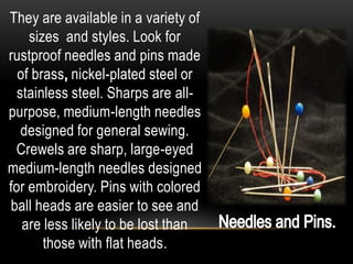 They are available in a variety of
    sizes and styles. Look for
rustproof needles and pins made
  of brass nickel-plated steel or
  stainless steel. Sharps are all-
purpose, medium-length needles
   designed for general sewing.
 Crewels are sharp, large-eyed
medium-length needles designed
for embroidery. Pins with colored
ball heads are easier to see and
   are less likely to be lost than
       those with flat heads.
 