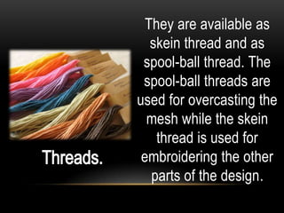 They are available as
   skein thread and as
 spool-ball thread. The
 spool-ball threads are
used for overcasting the
  mesh while the skein
    thread is used for
 embroidering the other
   parts of the design.
 