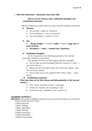 Page 3 of 4
3. Rise-Fall Intonation – Intonation rises then falls
- This is use for choices, lists, unfinished thoughts and
conditional sentences.
(Ask the students to repeat after you have read the example sentences).
✔ Choices
● Do you like ➚ apple or ➘banana?
● Is he working in ➚ city or ➘province?
● Are your going to ➚ walk or ➘run?
✔ List
● George bought ➚ a bottle of milk, ➚ dozen of egg, and ➘a
pack of bread.
● He baked a ➚ cake, ➚ cookies and ➘brownies.
✔ Unfinished thoughts
- In the responses to the following questions, the rise-fall
intonation indicates reservation.
- The speaker hesitates to fully express his/her thoughts.
● Do you like my new handbag? Well the ➚leather is ➘nice... (
but I don't like it.)
● What was the meal like? Hmm, the ➚fish was ➘good... (but
the rest wasn't great).
● So you both live in Los Angeles? Well ➚Alex ➘does ... (but I
don't).
✔ Conditional sentences
(The tone rises in the first clause and falls gradually in the second
clause.)
● If he ➚calls, ask him to leave a ➘message.
● Unless he ➚insists, I'm not going to ➘go.
● If you have any ➚problems, just ➘contact us.
LEARNING ACTIVITY 1
Direction: Let’s practice different emotions you can show through your intonation
Practice with the word “okay.”
• Okay (neutral)
• Okay. (falling)
• Okay. (agreeing)
• Okay? (rising)
• Okay! (annoyed)
• Okay!! (irritated)
• Okay?? (uncertain)
 