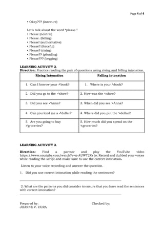 Page 4 of 4
• Okay??? (insecure)
Let’s talk about the word “please.”
• Please (neutral)
• Please. (falling)
• Please! (authoritative)
• Please!! (forceful)
• Please? (rising)
• Please?? (pleading)
• Please??? (begging)
LEARNING ACTIVITY 2.
Direction: Practice reading the pair of questions using rising and falling intonation.
Rising Intonation Falling intonation
1. Can I borrow your ➚book? 1. Where is your ➘book?
2. Did you go to the ➚show? 2. How was the ➘show?
3. Did you see ➚Anna? 3. When did you see ➘Anna?
4. Can you lend me a ➚dollar? 4. Where did you put the ➘dollar?
5. Are you going to buy
➚groceries?
5. How much did you spend on the
➘groceries?
LEARNING ACTIVITY 3.
Direction: Find a partner and play the YouTube video
https://www.youtube.com/watch?v=u-AUW72Rs1o. Record and dubbed your voices
while reading the script and make sure to use the correct intonation.
Listen to your voice recording and answer the question.
1. Did you use correct intonation while reading the sentences?
___________________________________________________________________
2. What are the patterns you did consider to ensure that you have read the sentences
with correct intonation?
___________________________________________________________________
Prepared by: Checked by:
JOANNE V. CURA
 