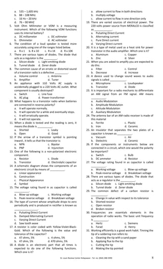 a. 535 – 1,605 kHz
b. 88 – 108 MHz
c. 16 Hz – 20 kHz
d. 76 – 90 MHZ
5. Volt Ohm Millimeter or VOM is a measuring
instrument. Which of the following VOM functions
uses its internal battery?
a. DC milliameter c. DC voltmeter
b. Ohmmeter d. AC voltmeter
6. The condition of a loud speaker is tested more
accurately using one of the ranges listed below.
a. R x 1 b. R x 10 c. R x 1K d. R x 10K
7. There are various types of diodes. The diode that
acts as a regulator is the _________.
a. Silicon diode c. Light emitting diode
b. Tunnel diode d. Zener diode
8. The common cause of an erratic or distorted sound
of a transistor radio is a defective _________.
a. Volume control c. Antenna
b. Amplifier d. Tuner
9. An appliance with 110 Volts AC supply is
accidentally plugged to a 220 Volts AC outlet. What
component is usually destroyed?
a. Switch c. Line fuse
b. AC plug d. Power transformer
10. What happens to a transistor radio when batteries
are connected in reverse polarity?
a. It will operate normally.
b. It will operate for a while and eventually stops.
c. It will erratically operate.
d. It will not operate.
11. When a diode is tested and the reading is zero, it
means the diode is __________.
a. Shorted c. Leaky
b. Open d. Good
12. If the arrow of a transistor symbol is pointing
inward , it tells us that the transistor is:
a. NPN c. Bipolar
b. PNP d. Injunction
13. One of the following is a non-polarized electronic
component.
a. Resistor c. Diode
b. Transistor d. Electrolytic capacitor
14. A schematic diagram shows the components of an
electronic circuit by means of __________.
a. Linear appearance
b. Construction
c. Physical Appearance
d. Symbol
15. The voltage rating found in as capacitor is called
__________.
a. Blow-up voltage c. Working voltage
b. Peak-reverse voltage d. Breakdown voltage
16. The type of current whose amplitude drops to zero
periodically and is produced in rectifier is known as
________________.
a. Pulsating Direct Current
b. Damped Alternating Current
c. Varying Direct Current
d. Saw tooth wave
17. A resistor is color coded with Yellow-Violet-Black-
Gold. Which of the following is the value and
tolerance of the capacitor?
a. 47 ohms, 5% c. 4 ohms, 5%
b. 47 ohm, 5% d. 470 ohms, 5%
18. A diode is an electronic part that all times is
expected to do one of the following functions.
Which one is it?
a. allow current to flow in both directions
b. multiply voltage
c. allow current to flow in one direction only
19. There are varied sources of electrical power. The
220 volts power source from MERALCO is classified
as ____________.
a. Pulsating Direct Current
b. Alternating current
c. Pure Direct current
d. Varying Direct current
20. It is a type of metal used as a heat sink for power
transistor in the audio amplifier. Which one is it?
a. Aluminum c. Copper
b. Zinc d. Silver
21. When you are asked to amplify you are expected to
do this:
a. Filter c. Control
b. Decrease d. Increase
22. A device used to change sound waves to audio
signals is called ___________.
a. Microphone c. Loudspeaker
b. Transistor d. Diode
23. It is important for a radio mechanic to differentiate
an AM signal from an FM signal. AM means
__________.
a. Audio Modulation
b. Amplitude Modulation
c. Altitude Modulation
d. Auxiliary Modulation
24. The antenna bar of an AM radio receiver is made of
this material
a. Ferrite c. Plastic
b. Iron d. Ceramic
25. An insulator that separates the two plates of a
capacitor is known as __________.
a. Vacuum c. Air
b. Dielectric d. Ceramic
26. If the components or instruments below are
connected in a circuit, which one would the polarity
be important?
a. Switch c. Bulb
b. DC ammeter d. Resistor
27. The voltage rating found in as capacitor is called
__________.
a. Working voltage c. Blow-up voltage
b. Peak-reverse voltage d. Breakdown voltage
28. There are various types of diodes. The diode that
acts as a regulator is the __________.
a. Silicon diode c. Light emitting diode
b. Tunnel diode d. Zener diode
29. The common defect of a carbon resistor is
___________.
a. Change in value with respect to its tolerance
b. Shorted resistor
c. Open resistor
d. Broken resistor
30. Frequencies are essentials elements in the
operation of radio works. The basic unit frequency
is __________.
a. Hertz c. Siemens
b. Farad d. Henry
31. Working efficiently is a good work habit. Tinning the
tip of a soldering iron refers to:
a. Cleaning the tip with a sand paper
b. Applying flux to the tip
c. Cutting the tip
d. Making the tip pointed
St. Louis Review Center Kidapawan - Tel. no. (064) 288-5990 8
 