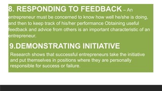 8. RESPONDING TO FEEDBACK – An
entrepreneur must be concerned to know how well he/she is doing,
and then to keep track of his/her performance Obtaining useful
feedback and advice from others is an important characteristic of an
entrepreneur.
9.DEMONSTRATING INITIATIVE
Research shows that successful entrepreneurs take the initiative
and put themselves in positions where they are personally
responsible for success or failure.
 