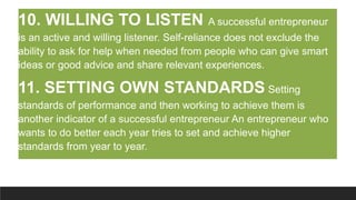 10. WILLING TO LISTEN A successful entrepreneur
is an active and willing listener. Self-reliance does not exclude the
ability to ask for help when needed from people who can give smart
ideas or good advice and share relevant experiences.
11. SETTING OWN STANDARDS Setting
standards of performance and then working to achieve them is
another indicator of a successful entrepreneur An entrepreneur who
wants to do better each year tries to set and achieve higher
standards from year to year.
 