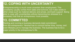 12. COPING WITH UNCERTAINTY
Entrepreneurship is much more uncertain than employment. This
uncertainty usually comes from sales and turnover, but it also exists in
other areas such as material delivery and prices, and bank support. Being
able to cope with uncertainties without becoming too stressed is a
necessary trait that an entrepreneur must possess.
13. COMMITTED
Starting and running a business demands total commitment
from the entrepreneur. Hershel has to commit his/her time, money, and
even lifestyle just to manage the business. The business has to be a
major priority in the entrepreneur's life.
 