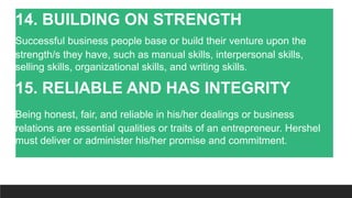 14. BUILDING ON STRENGTH
Successful business people base or build their venture upon the
strength/s they have, such as manual skills, interpersonal skills,
selling skills, organizational skills, and writing skills.
15. RELIABLE AND HAS INTEGRITY
Being honest, fair, and reliable in his/her dealings or business
relations are essential qualities or traits of an entrepreneur. Hershel
must deliver or administer his/her promise and commitment.
 