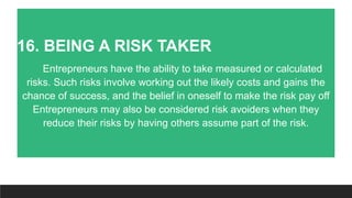 16. BEING A RISK TAKER
Entrepreneurs have the ability to take measured or calculated
risks. Such risks involve working out the likely costs and gains the
chance of success, and the belief in oneself to make the risk pay off
Entrepreneurs may also be considered risk avoiders when they
reduce their risks by having others assume part of the risk.
 