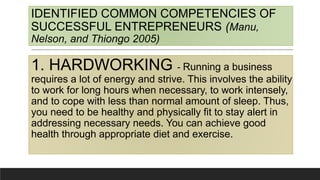 IDENTIFIED COMMON COMPETENCIES OF
SUCCESSFUL ENTREPRENEURS (Manu,
Nelson, and Thiongo 2005)
1. HARDWORKING - Running a business
requires a lot of energy and strive. This involves the ability
to work for long hours when necessary, to work intensely,
and to cope with less than normal amount of sleep. Thus,
you need to be healthy and physically fit to stay alert in
addressing necessary needs. You can achieve good
health through appropriate diet and exercise.
 