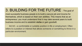 3. BUILDING FOR THE FUTURE - The goal of
most successful business people is to build a secure job and income for
themselves, which is based on their own abilities. This means that as an
entrepreneur, you must understand that it may take several years to build
business income and to establish niche or gain goodwill.
NICHE = a comfortable or suitable position in life or employment. Often
refers to a position or interest that allows someone or something to thrive in a
particular environment.
 