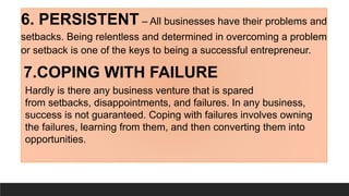 6. PERSISTENT – All businesses have their problems and
setbacks. Being relentless and determined in overcoming a problem
or setback is one of the keys to being a successful entrepreneur.
7.COPING WITH FAILURE
Hardly is there any business venture that is spared
from setbacks, disappointments, and failures. In any business,
success is not guaranteed. Coping with failures involves owning
the failures, learning from them, and then converting them into
opportunities.
 