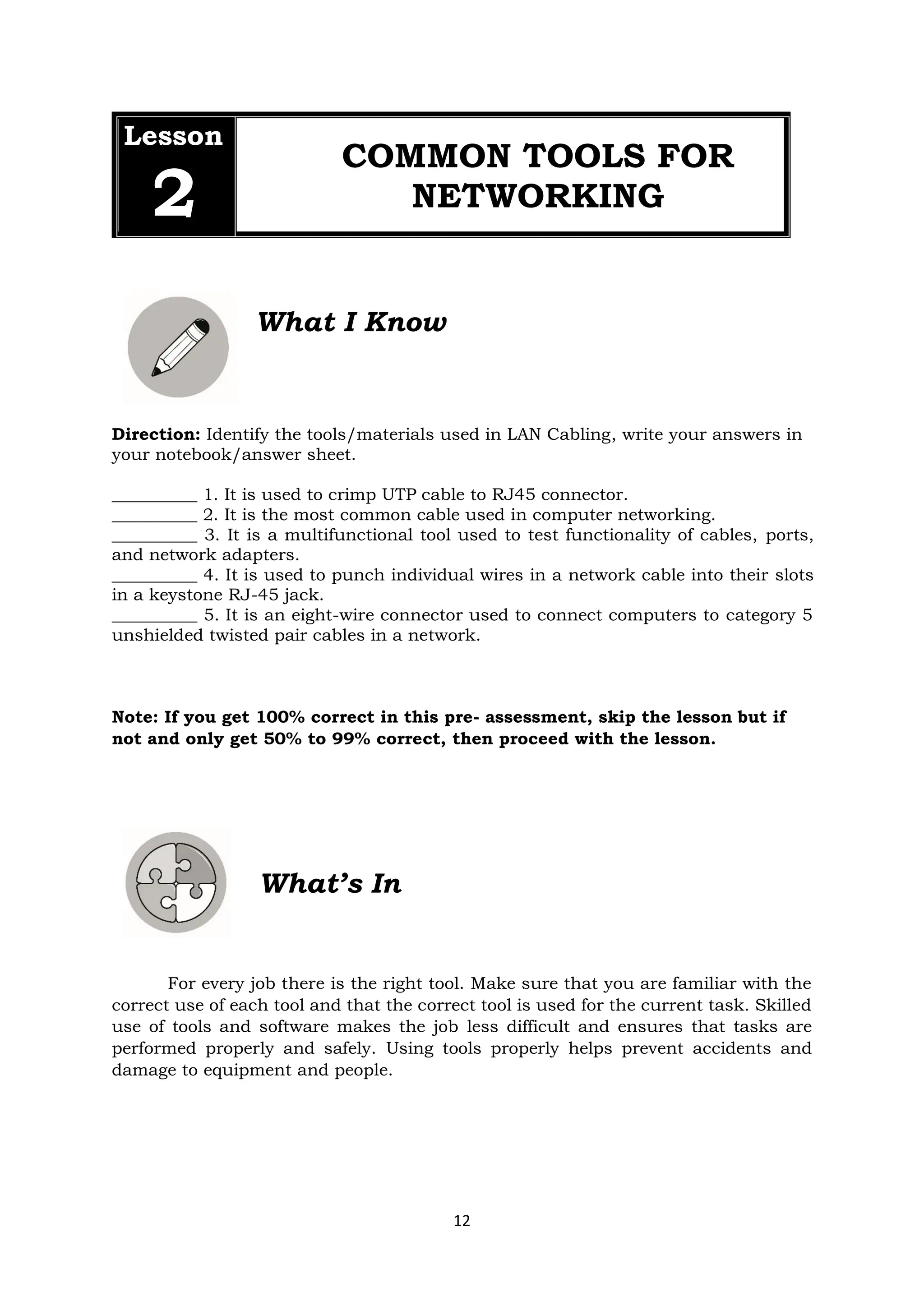 12
Lesson
2
COMMON TOOLS FOR
NETWORKING
What I Know
Direction: Identify the tools/materials used in LAN Cabling, write your answers in
your notebook/answer sheet.
__________ 1. It is used to crimp UTP cable to RJ45 connector.
__________ 2. It is the most common cable used in computer networking.
__________ 3. It is a multifunctional tool used to test functionality of cables, ports,
and network adapters.
__________ 4. It is used to punch individual wires in a network cable into their slots
in a keystone RJ-45 jack.
__________ 5. It is an eight-wire connector used to connect computers to category 5
unshielded twisted pair cables in a network.
Note: If you get 100% correct in this pre- assessment, skip the lesson but if
not and only get 50% to 99% correct, then proceed with the lesson.
What’s In
For every job there is the right tool. Make sure that you are familiar with the
correct use of each tool and that the correct tool is used for the current task. Skilled
use of tools and software makes the job less difficult and ensures that tasks are
performed properly and safely. Using tools properly helps prevent accidents and
damage to equipment and people.
 