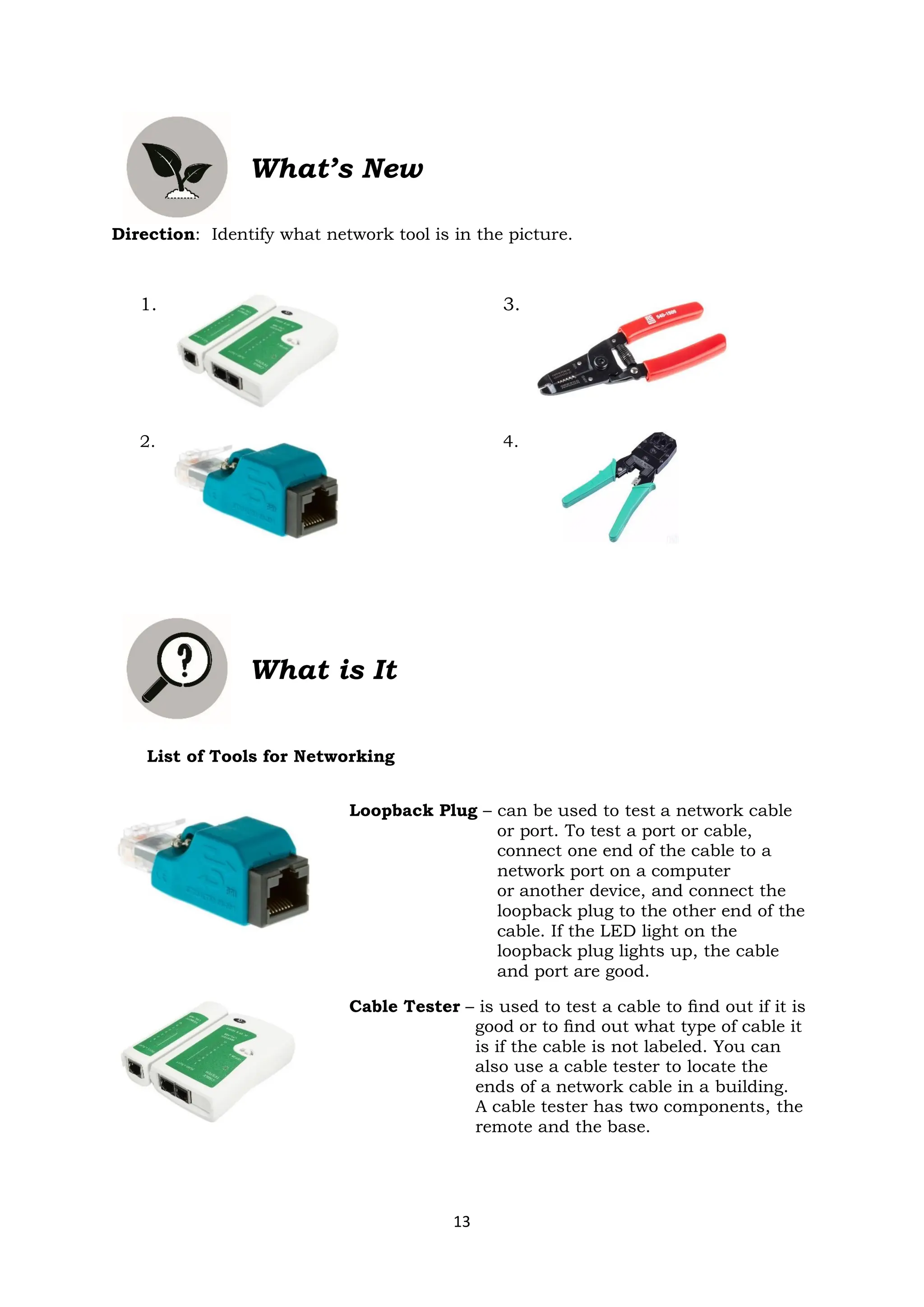 13
What’s New
Direction: Identify what network tool is in the picture.
1. 3.
2. 4.
What is It
List of Tools for Networking
Loopback Plug – can be used to test a network cable
or port. To test a port or cable,
connect one end of the cable to a
network port on a computer
or another device, and connect the
loopback plug to the other end of the
cable. If the LED light on the
loopback plug lights up, the cable
and port are good.
Cable Tester – is used to test a cable to ﬁnd out if it is
good or to ﬁnd out what type of cable it
is if the cable is not labeled. You can
also use a cable tester to locate the
ends of a network cable in a building.
A cable tester has two components, the
remote and the base.
 