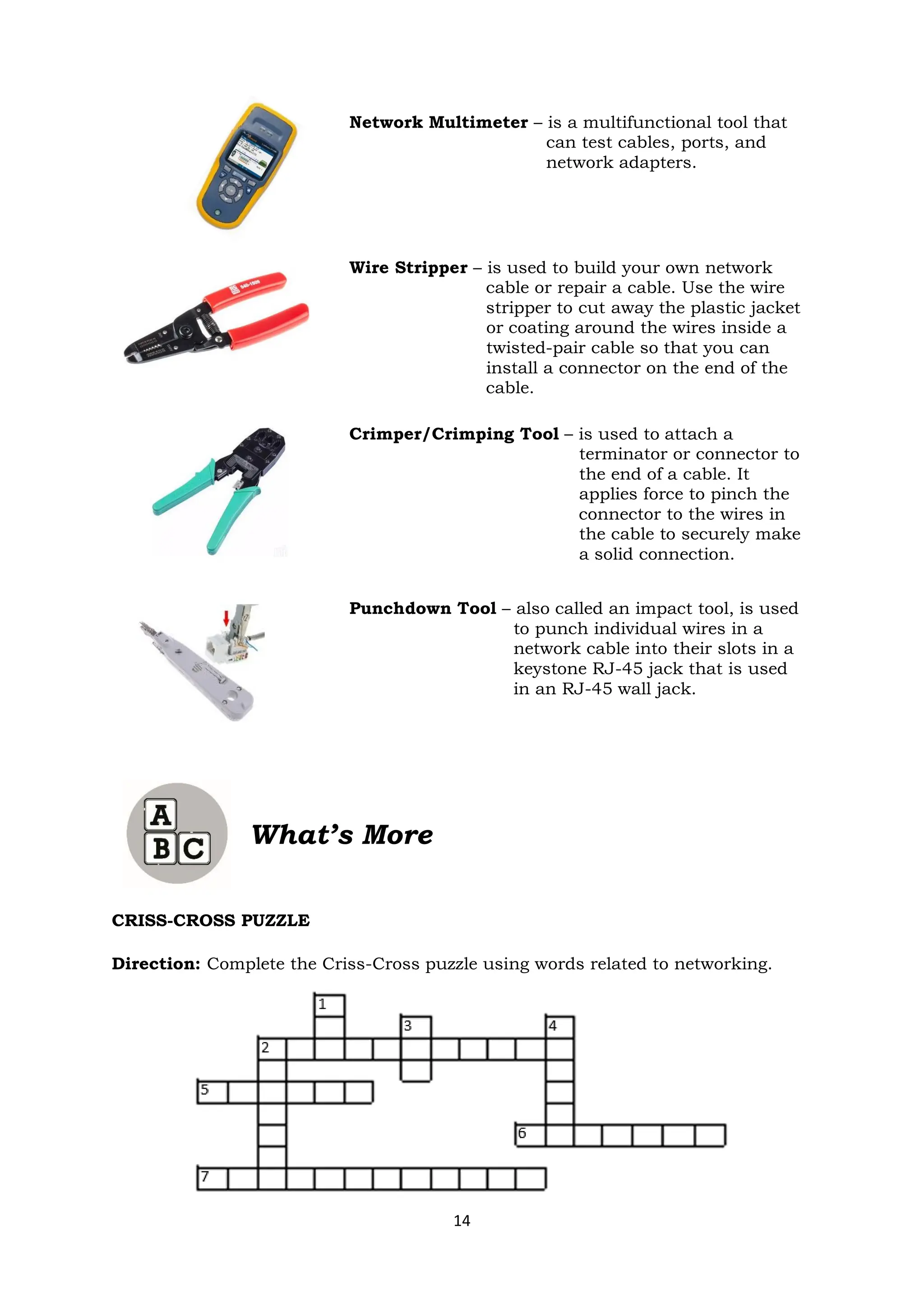 14
Network Multimeter – is a multifunctional tool that
can test cables, ports, and
network adapters.
Wire Stripper – is used to build your own network
cable or repair a cable. Use the wire
stripper to cut away the plastic jacket
or coating around the wires inside a
twisted-pair cable so that you can
install a connector on the end of the
cable.
Crimper/Crimping Tool – is used to attach a
terminator or connector to
the end of a cable. It
applies force to pinch the
connector to the wires in
the cable to securely make
a solid connection.
Punchdown Tool – also called an impact tool, is used
to punch individual wires in a
network cable into their slots in a
keystone RJ-45 jack that is used
in an RJ-45 wall jack.
What’s More
CRISS-CROSS PUZZLE
Direction: Complete the Criss-Cross puzzle using words related to networking.
 
