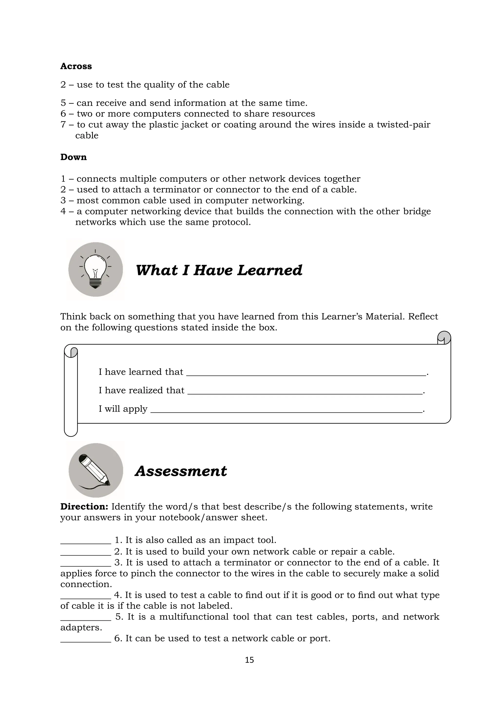 15
I have learned that ____________________________________________________.
I have realized that ___________________________________________________.
I will apply ___________________________________________________________.
Across
2 – use to test the quality of the cable
5 – can receive and send information at the same time.
6 – two or more computers connected to share resources
7 – to cut away the plastic jacket or coating around the wires inside a twisted-pair
cable
Down
1 – connects multiple computers or other network devices together
2 – used to attach a terminator or connector to the end of a cable.
3 – most common cable used in computer networking.
4 – a computer networking device that builds the connection with the other bridge
networks which use the same protocol.
What I Have Learned
Think back on something that you have learned from this Learner’s Material. Reflect
on the following questions stated inside the box.
Assessment
Direction: Identify the word/s that best describe/s the following statements, write
your answers in your notebook/answer sheet.
___________ 1. It is also called as an impact tool.
___________ 2. It is used to build your own network cable or repair a cable.
___________ 3. It is used to attach a terminator or connector to the end of a cable. It
applies force to pinch the connector to the wires in the cable to securely make a solid
connection.
___________ 4. It is used to test a cable to ﬁnd out if it is good or to ﬁnd out what type
of cable it is if the cable is not labeled.
___________ 5. It is a multifunctional tool that can test cables, ports, and network
adapters.
___________ 6. It can be used to test a network cable or port.
 